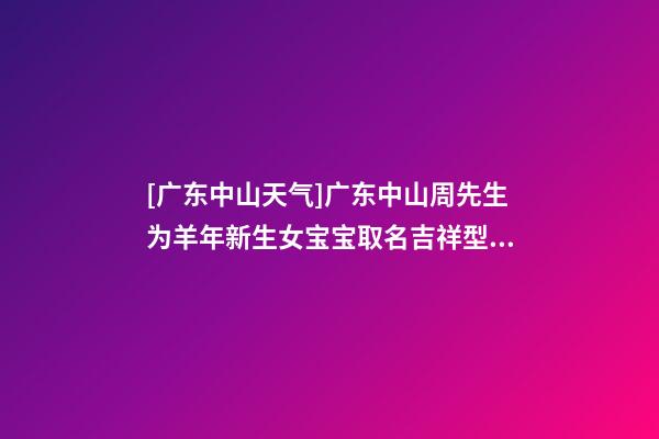 [广东中山天气]广东中山周先生为羊年新生女宝宝取名吉祥型套餐-第1张-公司起名-玄机派